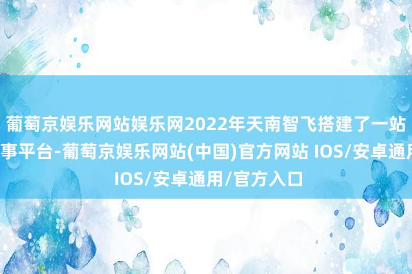 葡萄京娱乐网站娱乐网2022年天南智飞搭建了一站式全链条做事平台-葡萄京娱乐网站(中国)官方网站 IOS/安卓通用/官方入口