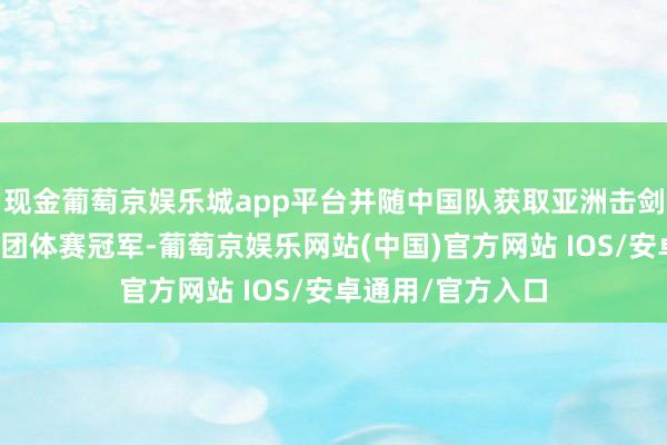 现金葡萄京娱乐城app平台并随中国队获取亚洲击剑锦标赛女子重剑团体赛冠军-葡萄京娱乐网站(中国)官方网站 IOS/安卓通用/官方入口