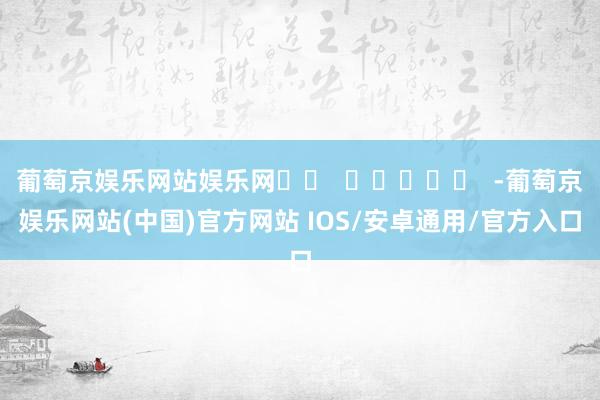 葡萄京娱乐网站娱乐网		  					  -葡萄京娱乐网站(中国)官方网站 IOS/安卓通用/官方入口