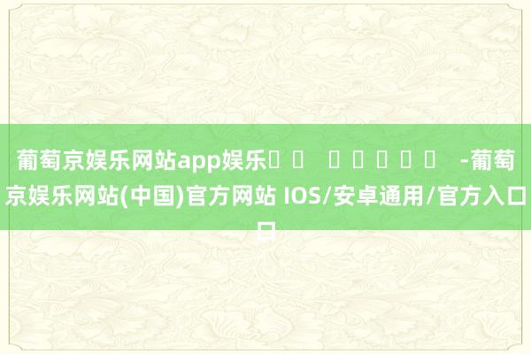 葡萄京娱乐网站app娱乐		  					  -葡萄京娱乐网站(中国)官方网站 IOS/安卓通用/官方入口