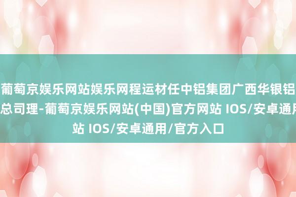 葡萄京娱乐网站娱乐网程运材任中铝集团广西华银铝业有限公司总司理-葡萄京娱乐网站(中国)官方网站 IOS/安卓通用/官方入口