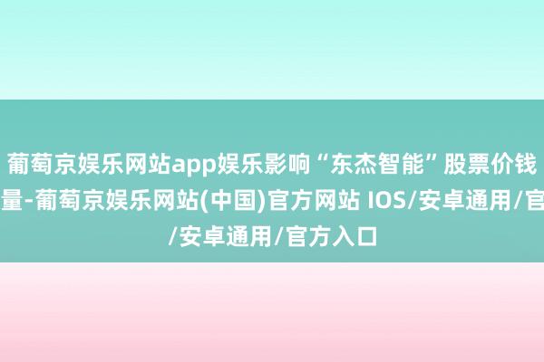 葡萄京娱乐网站app娱乐影响“东杰智能”股票价钱和交游量-葡萄京娱乐网站(中国)官方网站 IOS/安卓通用/官方入口