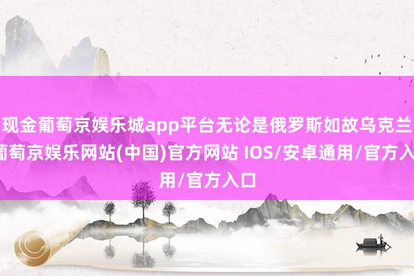 现金葡萄京娱乐城app平台无论是俄罗斯如故乌克兰-葡萄京娱乐网站(中国)官方网站 IOS/安卓通用/官方入口