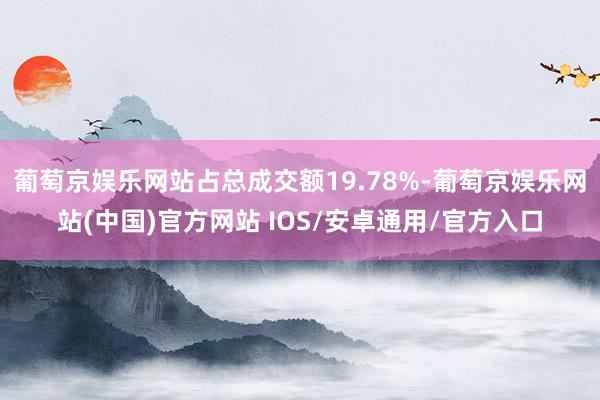 葡萄京娱乐网站占总成交额19.78%-葡萄京娱乐网站(中国)官方网站 IOS/安卓通用/官方入口