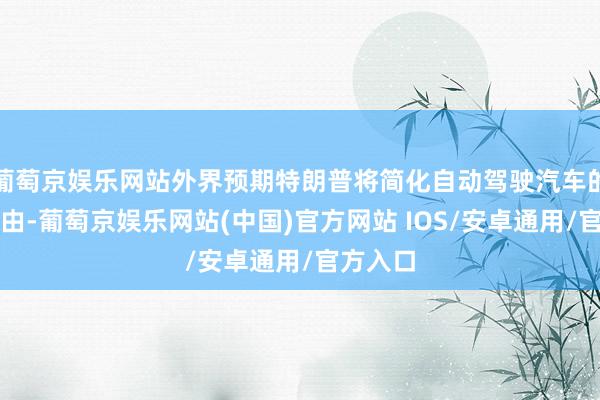 葡萄京娱乐网站外界预期特朗普将简化自动驾驶汽车的推出经由-葡萄京娱乐网站(中国)官方网站 IOS/安卓通用/官方入口