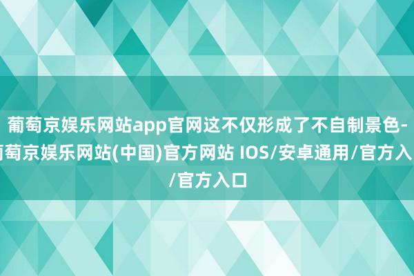 葡萄京娱乐网站app官网这不仅形成了不自制景色-葡萄京娱乐网站(中国)官方网站 IOS/安卓通用/官方入口