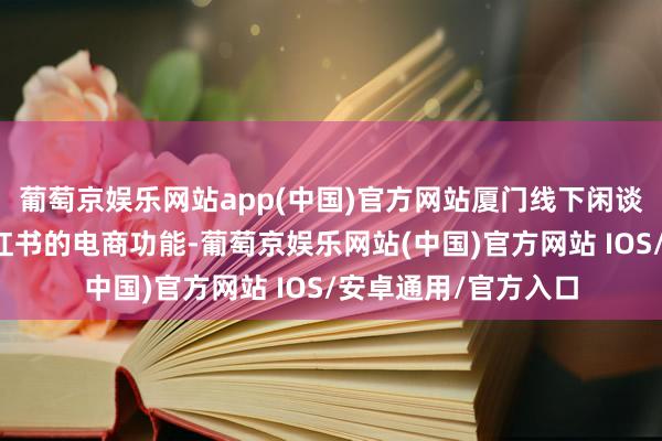 葡萄京娱乐网站app(中国)官方网站厦门线下闲谈会品牌不错通过小红书的电商功能-葡萄京娱乐网站(中国)官方网站 IOS/安卓通用/官方入口