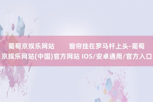 葡萄京娱乐网站        窗帘挂在罗马杆上头-葡萄京娱乐网站(中国)官方网站 IOS/安卓通用/官方入口