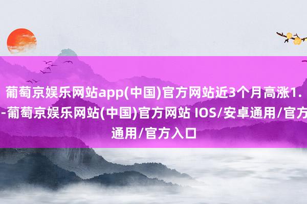 葡萄京娱乐网站app(中国)官方网站近3个月高涨1.19%-葡萄京娱乐网站(中国)官方网站 IOS/安卓通用/官方入口