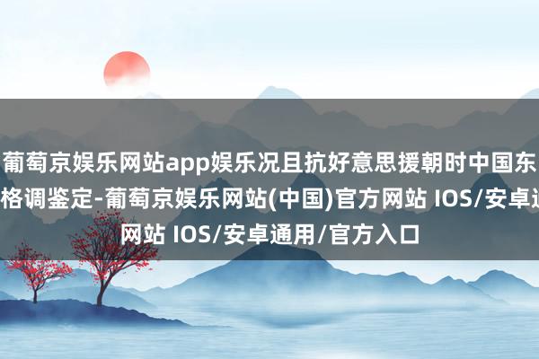 葡萄京娱乐网站app娱乐况且抗好意思援朝时中国东说念主多地广格调鉴定-葡萄京娱乐网站(中国)官方网站 IOS/安卓通用/官方入口