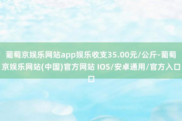 葡萄京娱乐网站app娱乐收支35.00元/公斤-葡萄京娱乐网站(中国)官方网站 IOS/安卓通用/官方入口