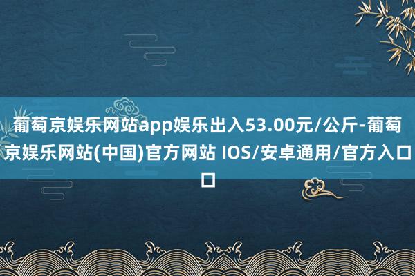 葡萄京娱乐网站app娱乐出入53.00元/公斤-葡萄京娱乐网站(中国)官方网站 IOS/安卓通用/官方入口