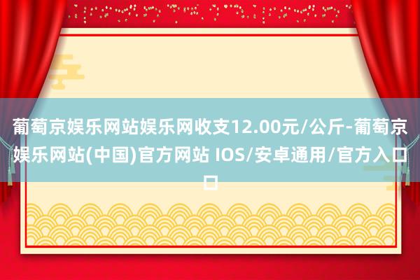 葡萄京娱乐网站娱乐网收支12.00元/公斤-葡萄京娱乐网站(中国)官方网站 IOS/安卓通用/官方入口