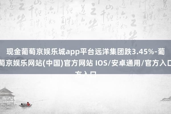 现金葡萄京娱乐城app平台远洋集团跌3.45%-葡萄京娱乐网站(中国)官方网站 IOS/安卓通用/官方入口