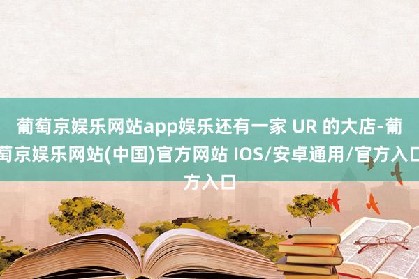 葡萄京娱乐网站app娱乐还有一家 UR 的大店-葡萄京娱乐网站(中国)官方网站 IOS/安卓通用/官方入口