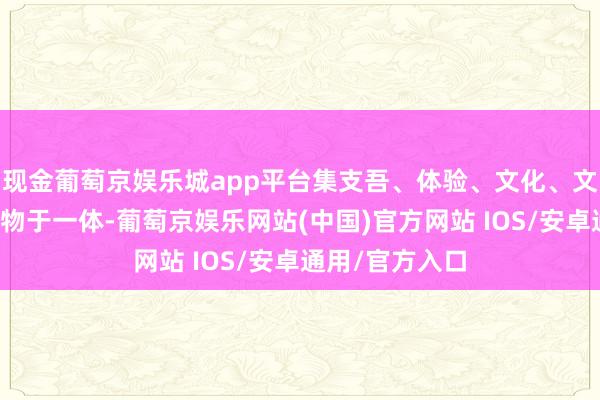 现金葡萄京娱乐城app平台集支吾、体验、文化、文娱、餐饮、购物于一体-葡萄京娱乐网站(中国)官方网站 IOS/安卓通用/官方入口