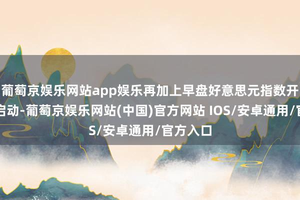 葡萄京娱乐网站app娱乐再加上早盘好意思元指数开盘偏强启动-葡萄京娱乐网站(中国)官方网站 IOS/安卓通用/官方入口