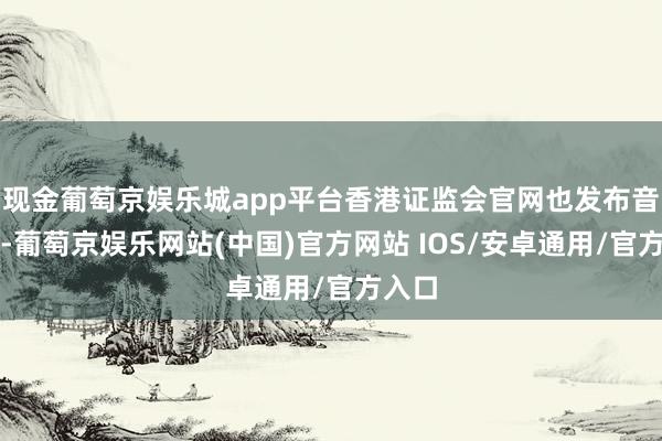 现金葡萄京娱乐城app平台香港证监会官网也发布音信称-葡萄京娱乐网站(中国)官方网站 IOS/安卓通用/官方入口