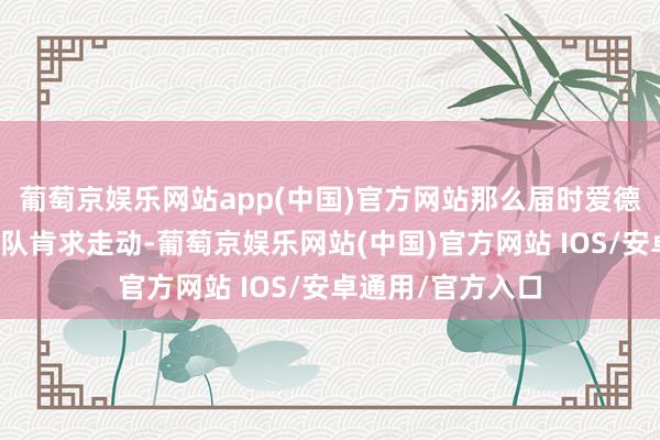 葡萄京娱乐网站app(中国)官方网站那么届时爱德华兹一定会向球队肯求走动-葡萄京娱乐网站(中国)官方网站 IOS/安卓通用/官方入口