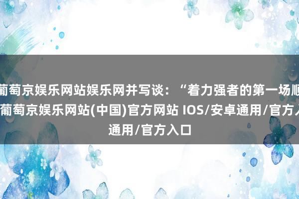 葡萄京娱乐网站娱乐网并写谈：“着力强者的第一场顺利-葡萄京娱乐网站(中国)官方网站 IOS/安卓通用/官方入口