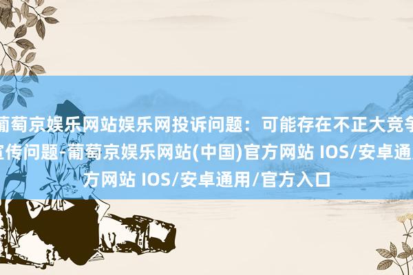 葡萄京娱乐网站娱乐网投诉问题：可能存在不正大竞争->极度宣传问题-葡萄京娱乐网站(中国)官方网站 IOS/安卓通用/官方入口