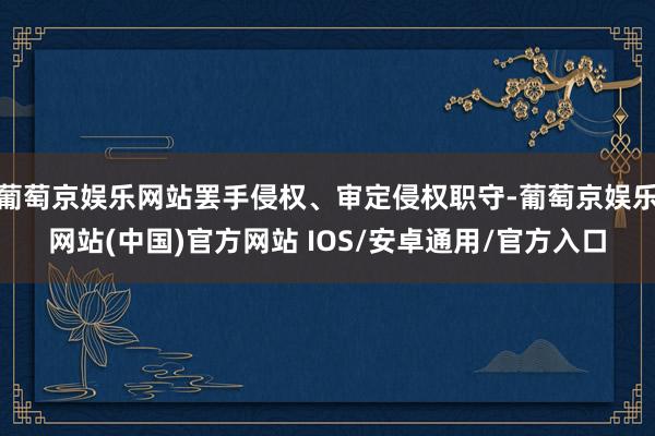 葡萄京娱乐网站罢手侵权、审定侵权职守-葡萄京娱乐网站(中国)官方网站 IOS/安卓通用/官方入口