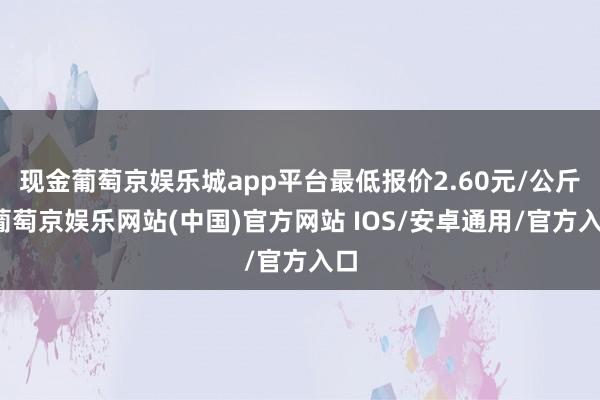 现金葡萄京娱乐城app平台最低报价2.60元/公斤-葡萄京娱乐网站(中国)官方网站 IOS/安卓通用/官方入口