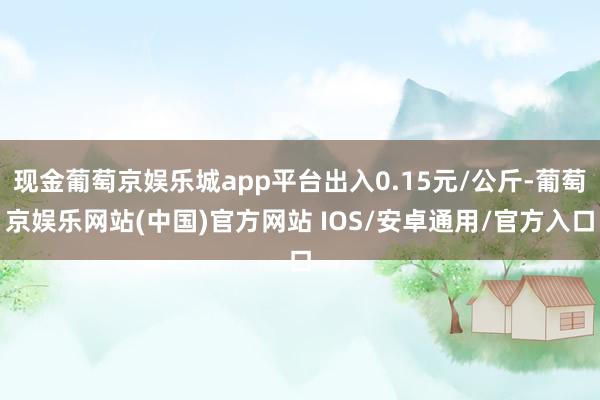 现金葡萄京娱乐城app平台出入0.15元/公斤-葡萄京娱乐网站(中国)官方网站 IOS/安卓通用/官方入口