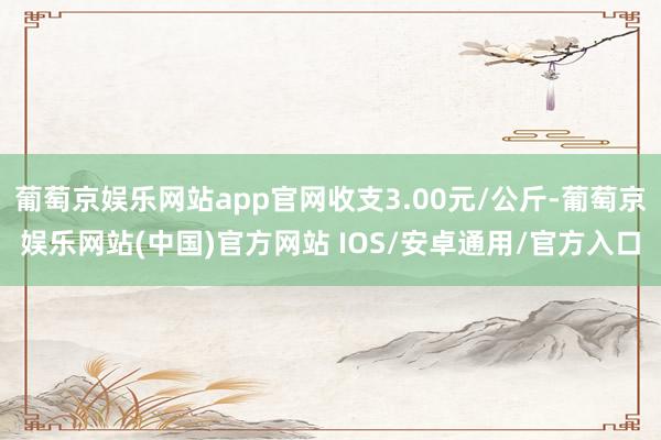 葡萄京娱乐网站app官网收支3.00元/公斤-葡萄京娱乐网站(中国)官方网站 IOS/安卓通用/官方入口