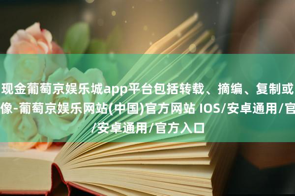 现金葡萄京娱乐城app平台包括转载、摘编、复制或建造镜像-葡萄京娱乐网站(中国)官方网站 IOS/安卓通用/官方入口