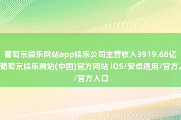 葡萄京娱乐网站app娱乐公司主营收入3919.68亿元-葡萄京娱乐网站(中国)官方网站 IOS/安卓通用/官方入口