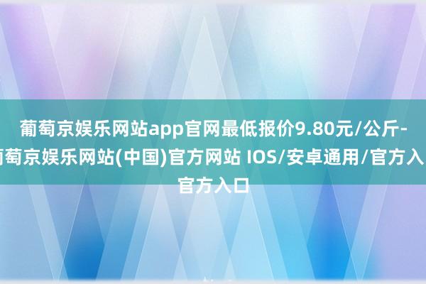 葡萄京娱乐网站app官网最低报价9.80元/公斤-葡萄京娱乐网站(中国)官方网站 IOS/安卓通用/官方入口