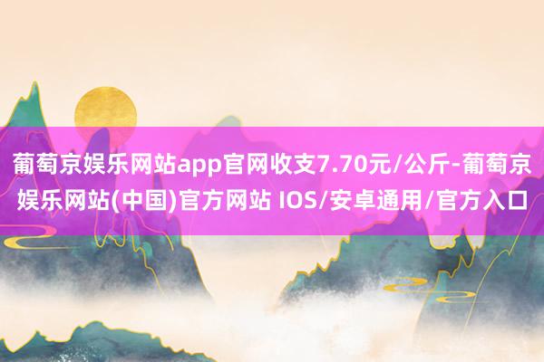 葡萄京娱乐网站app官网收支7.70元/公斤-葡萄京娱乐网站(中国)官方网站 IOS/安卓通用/官方入口