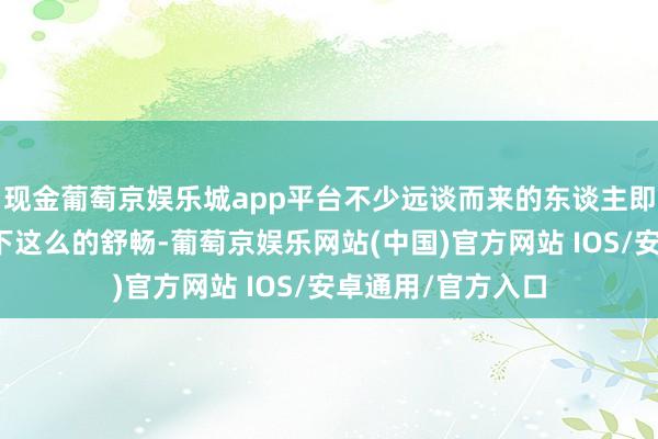 现金葡萄京娱乐城app平台不少远谈而来的东谈主即是为了来体验一下这么的舒畅-葡萄京娱乐网站(中国)官方网站 IOS/安卓通用/官方入口