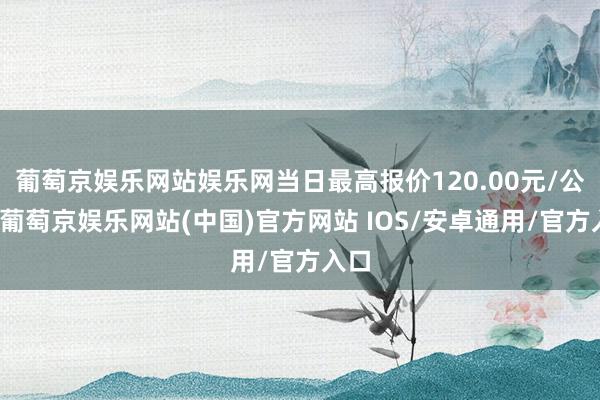 葡萄京娱乐网站娱乐网当日最高报价120.00元/公斤-葡萄京娱乐网站(中国)官方网站 IOS/安卓通用/官方入口