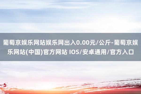 葡萄京娱乐网站娱乐网出入0.00元/公斤-葡萄京娱乐网站(中国)官方网站 IOS/安卓通用/官方入口