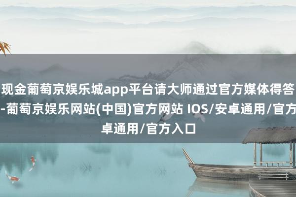 现金葡萄京娱乐城app平台请大师通过官方媒体得答信书-葡萄京娱乐网站(中国)官方网站 IOS/安卓通用/官方入口