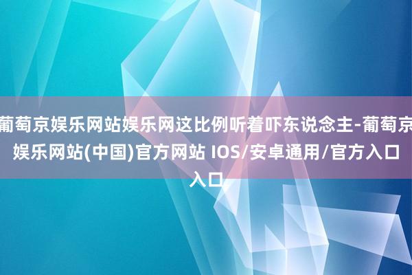 葡萄京娱乐网站娱乐网这比例听着吓东说念主-葡萄京娱乐网站(中国)官方网站 IOS/安卓通用/官方入口