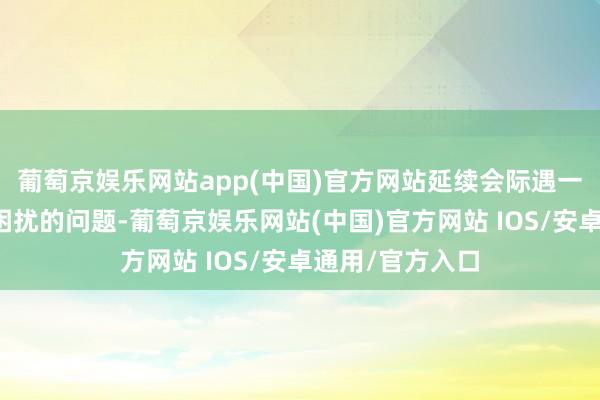 葡萄京娱乐网站app(中国)官方网站延续会际遇一些令东说念主困扰的问题-葡萄京娱乐网站(中国)官方网站 IOS/安卓通用/官方入口