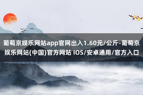 葡萄京娱乐网站app官网出入1.60元/公斤-葡萄京娱乐网站(中国)官方网站 IOS/安卓通用/官方入口