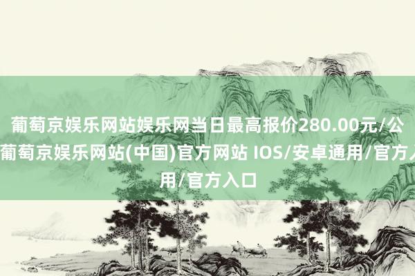 葡萄京娱乐网站娱乐网当日最高报价280.00元/公斤-葡萄京娱乐网站(中国)官方网站 IOS/安卓通用/官方入口