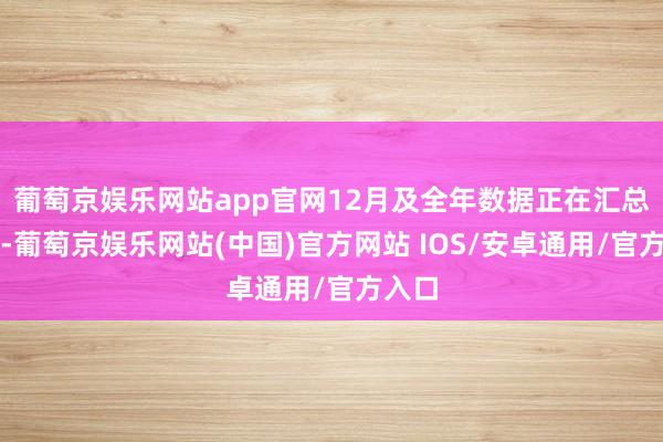 葡萄京娱乐网站app官网12月及全年数据正在汇总之中-葡萄京娱乐网站(中国)官方网站 IOS/安卓通用/官方入口