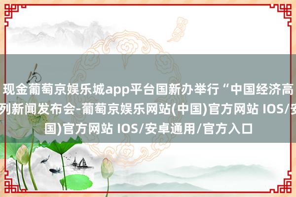 现金葡萄京娱乐城app平台国新办举行“中国经济高质地发展生效”系列新闻发布会-葡萄京娱乐网站(中国)官方网站 IOS/安卓通用/官方入口