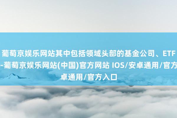 葡萄京娱乐网站其中包括领域头部的基金公司、ETF大厂-葡萄京娱乐网站(中国)官方网站 IOS/安卓通用/官方入口