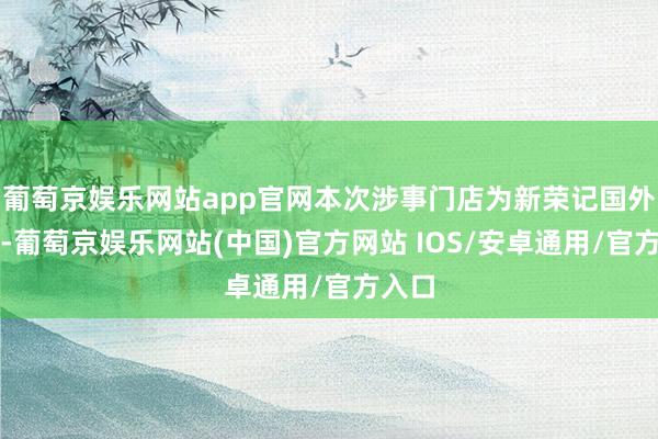 葡萄京娱乐网站app官网本次涉事门店为新荣记国外首店-葡萄京娱乐网站(中国)官方网站 IOS/安卓通用/官方入口