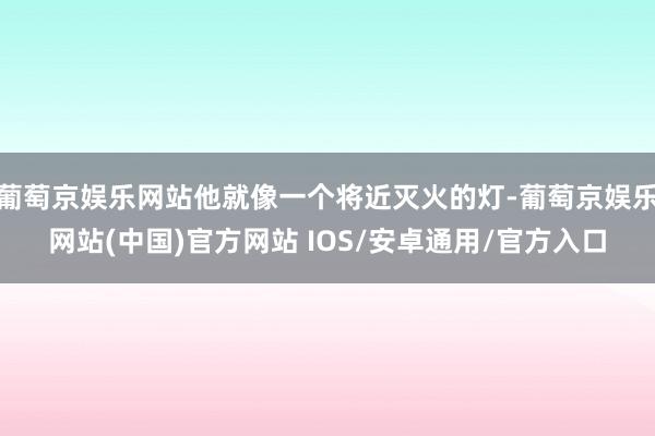 葡萄京娱乐网站他就像一个将近灭火的灯-葡萄京娱乐网站(中国)官方网站 IOS/安卓通用/官方入口