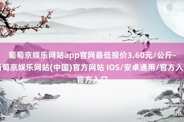 葡萄京娱乐网站app官网最低报价3.60元/公斤-葡萄京娱乐网站(中国)官方网站 IOS/安卓通用/官方入口