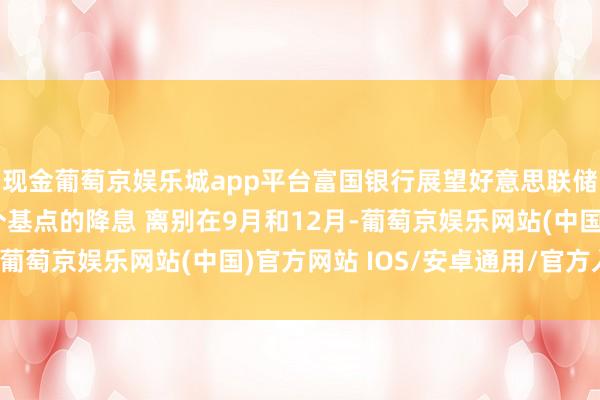 现金葡萄京娱乐城app平台富国银行展望好意思联储本年将引申两次25个基点的降息 离别在9月和12月-葡萄京娱乐网站(中国)官方网站 IOS/安卓通用/官方入口