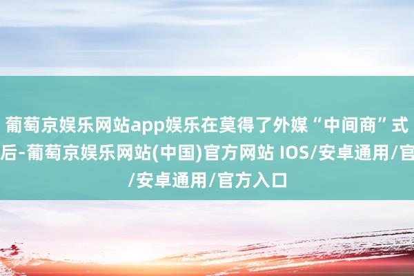 葡萄京娱乐网站app娱乐在莫得了外媒“中间商”式的宣传后-葡萄京娱乐网站(中国)官方网站 IOS/安卓通用/官方入口