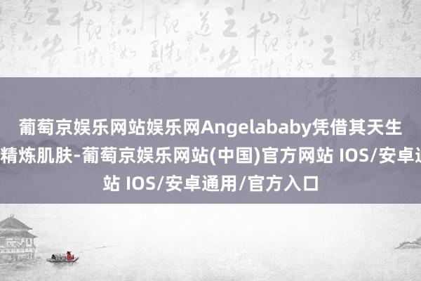 葡萄京娱乐网站娱乐网Angelababy凭借其天生的缜密五官与精炼肌肤-葡萄京娱乐网站(中国)官方网站 IOS/安卓通用/官方入口